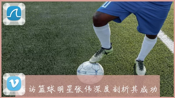 专访篮球明星张伟深度剖析其成功背后的秘诀与心路历程