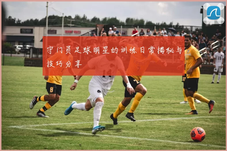 守门员足球明星的训练日常揭秘与技巧分享