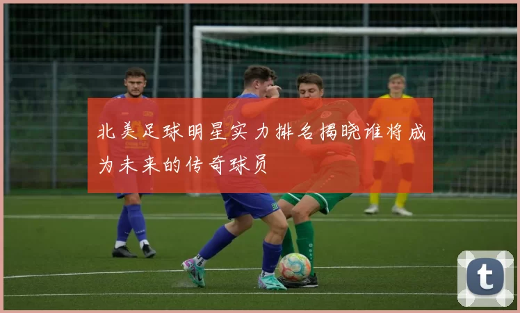 北美足球明星实力排名揭晓谁将成为未来的传奇球员