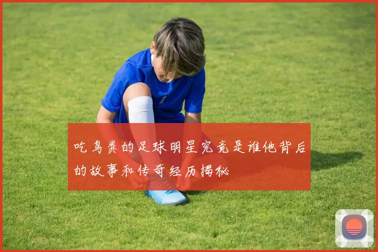 吃鸟粪的足球明星究竟是谁他背后的故事和传奇经历揭秘