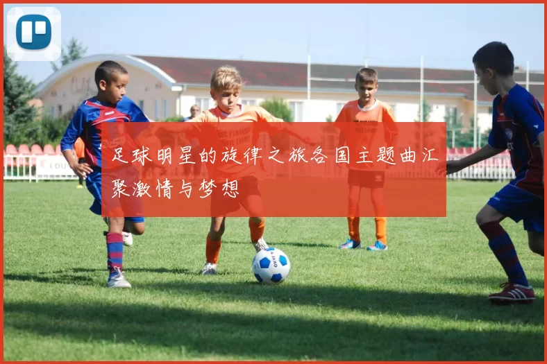 足球明星的旋律之旅各国主题曲汇聚激情与梦想