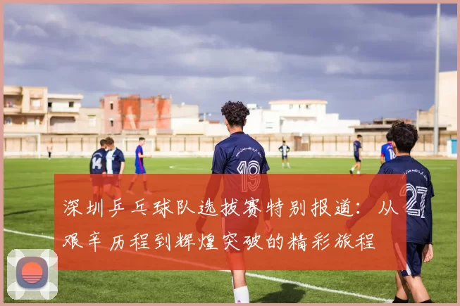 深圳乒乓球队选拔赛特别报道：从艰辛历程到辉煌突破的精彩旅程