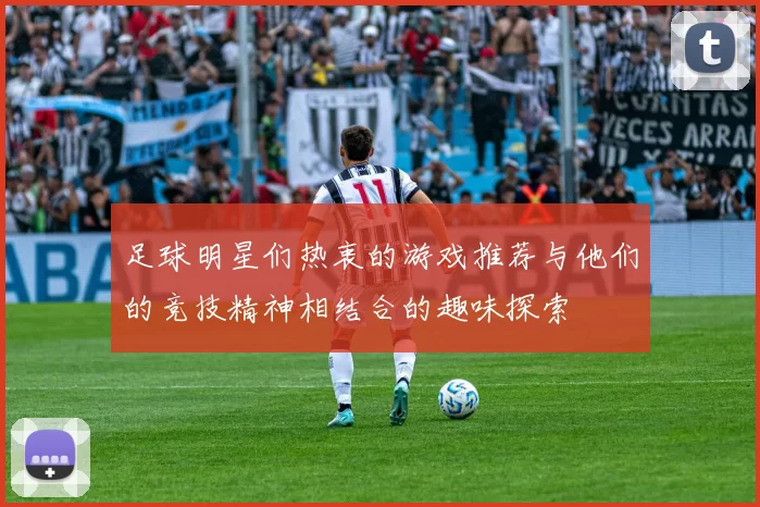 足球明星们热衷的游戏推荐与他们的竞技精神相结合的趣味探索