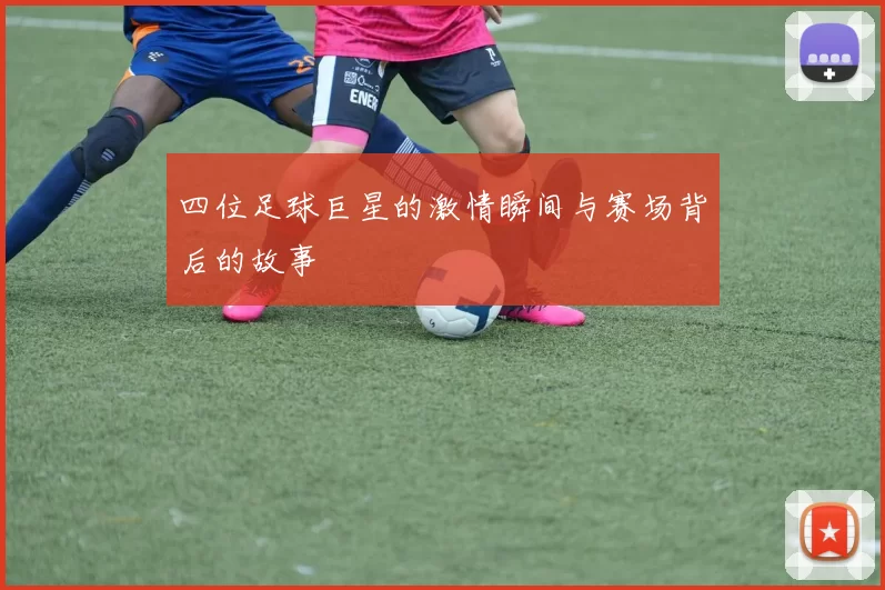 四位足球巨星的激情瞬间与赛场背后的故事