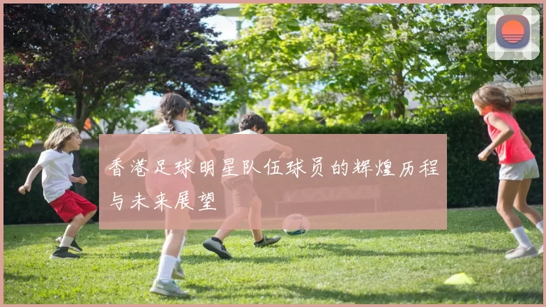 香港足球明星队伍球员的辉煌历程与未来展望
