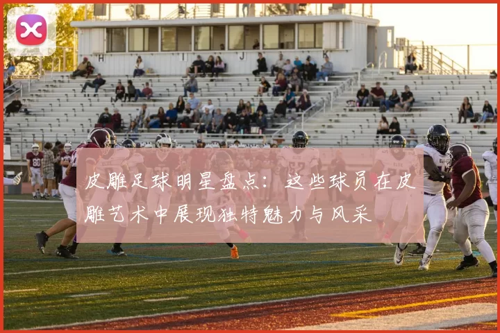 皮雕足球明星盘点：这些球员在皮雕艺术中展现独特魅力与风采