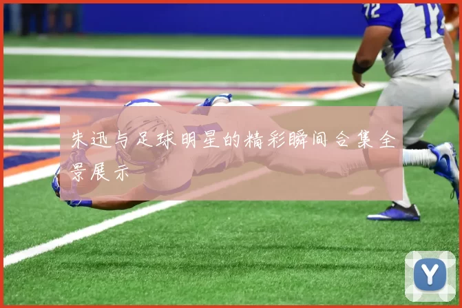 朱迅与足球明星的精彩瞬间合集全景展示