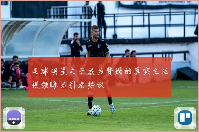 足球明星之子成为赘婿的真实生活视频曝光引发热议