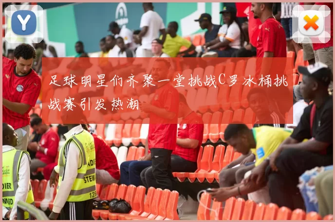 足球明星们齐聚一堂挑战C罗冰桶挑战赛引发热潮