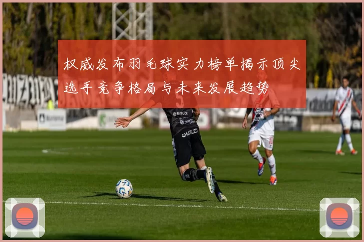 权威发布羽毛球实力榜单揭示顶尖选手竞争格局与未来发展趋势