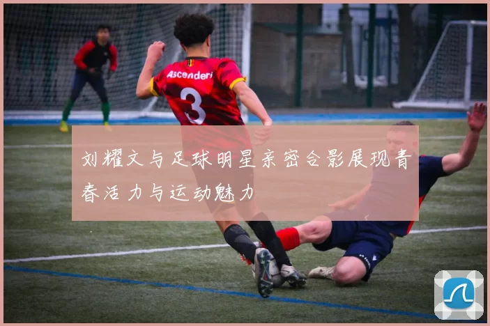 刘耀文与足球明星亲密合影展现青春活力与运动魅力