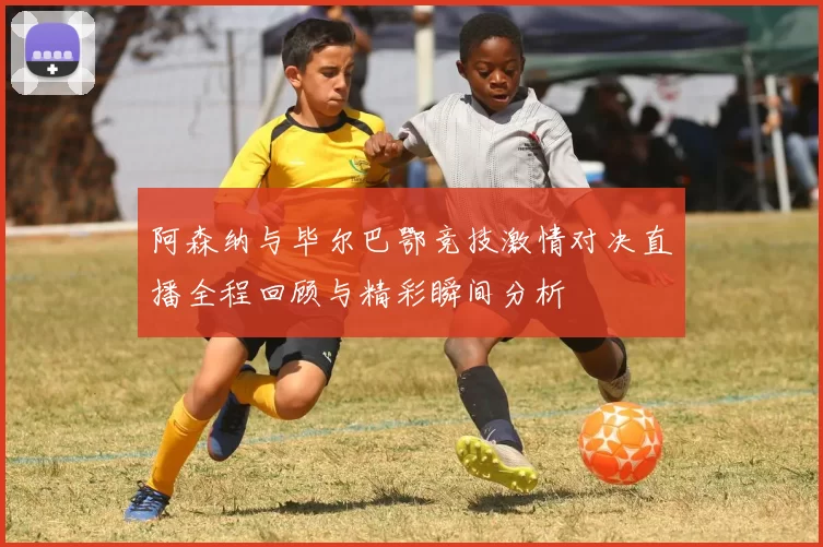 阿森纳与毕尔巴鄂竞技激情对决直播全程回顾与精彩瞬间分析